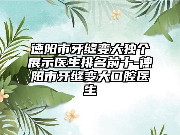 德阳市牙缝变大独个展示医生排名前十-德阳市牙缝变大口腔医生