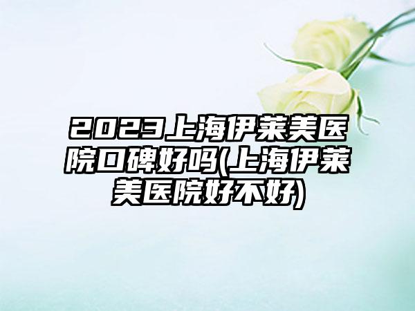 2023上海伊莱美医院口碑好吗(上海伊莱美医院好不好)