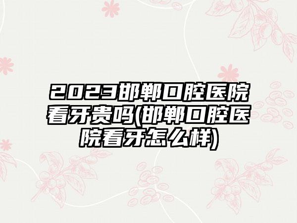 2023邯郸口腔医院看牙贵吗(邯郸口腔医院看牙怎么样)