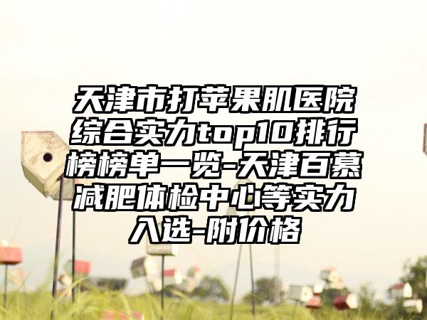 天津市打苹果肌医院综合实力top10排行榜榜单一览-天津百慕减肥体检中心等实力入选-附价格