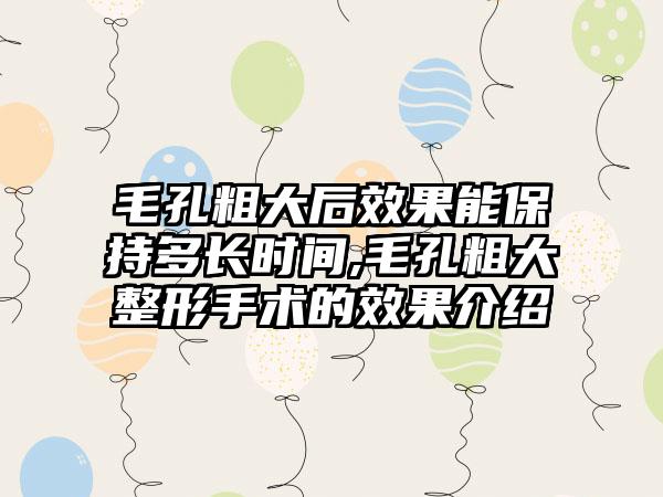 毛孔粗大后成果能保持多长时间,毛孔粗大整形手术的成果介绍