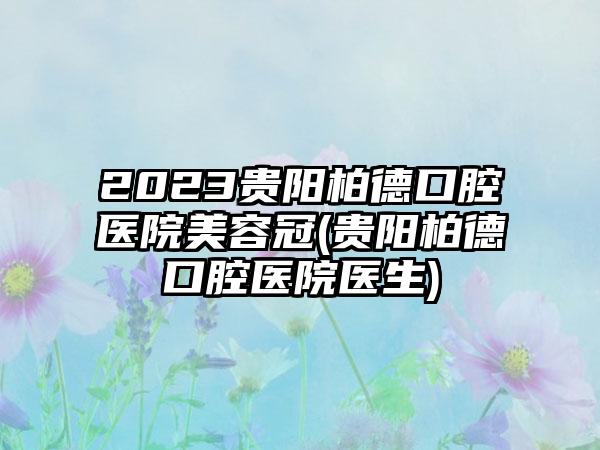 2023贵阳柏德口腔医院美容冠(贵阳柏德口腔医院医生)