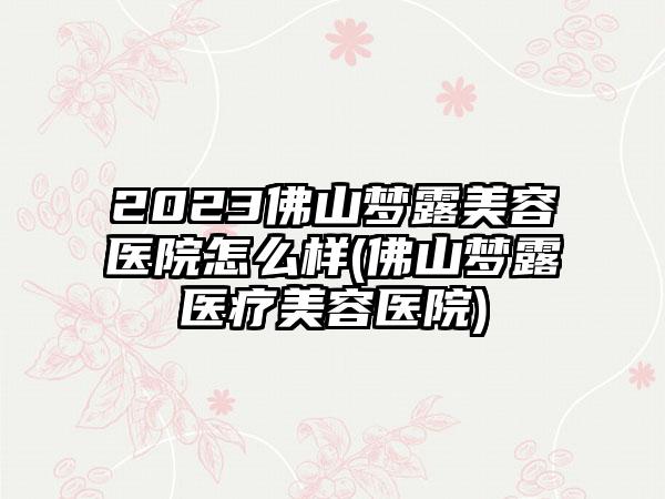 2023佛山梦露美容医院怎么样(佛山梦露医疗美容医院)