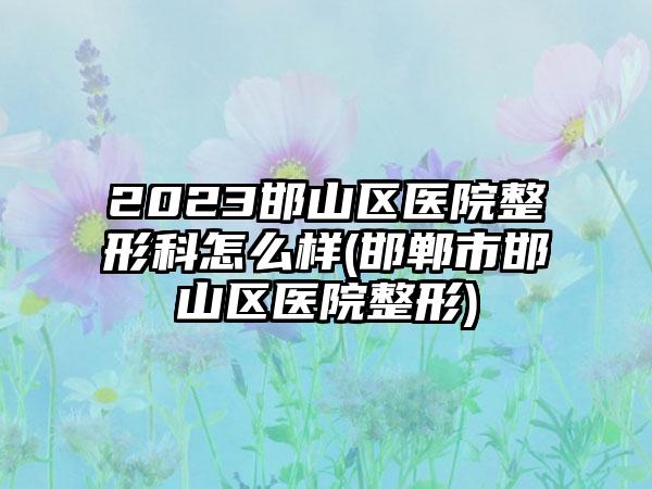 2023邯山区医院整形科怎么样(邯郸市邯山区医院整形)