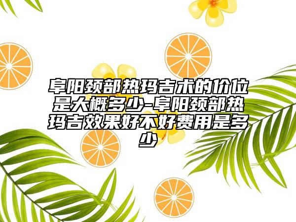 阜阳颈部热玛吉术的价位是大概多少-阜阳颈部热玛吉成果好不好费用是多少