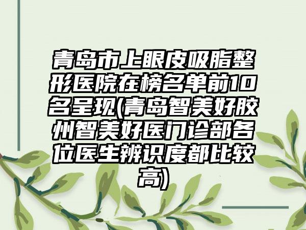 青岛市上眼皮吸脂整形医院在榜名单前10名呈现(青岛智美好胶州智美好医门诊部各位医生辨识度都比较高)