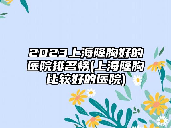 2023上海隆胸好的医院排名榜(上海隆胸比较好的医院)