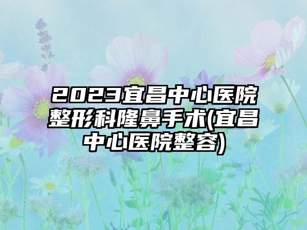 2023宜昌中心医院整形科隆鼻手术(宜昌中心医院整容)