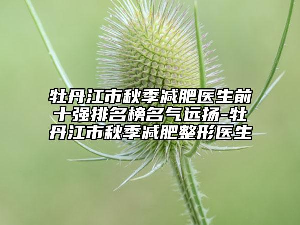 牡丹江市秋季减肥医生前十强排名榜名气远扬-牡丹江市秋季减肥整形医生