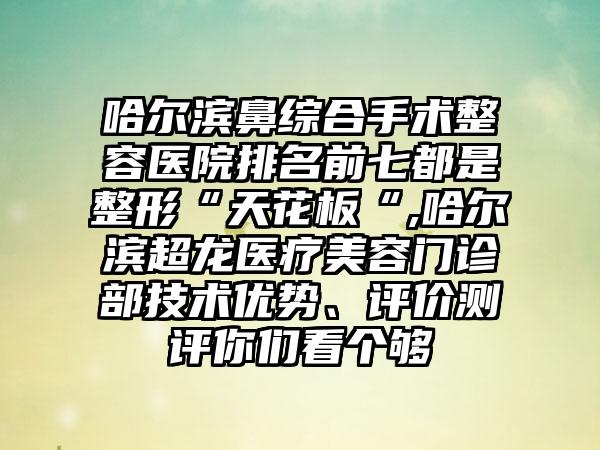 哈尔滨鼻综合手术整容医院排名前七都是整形“天花板“,哈尔滨超龙医疗美容门诊部技术优势、评价测评你们看个够