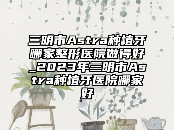 三明市Astra种植牙哪家整形医院做得好_2023年三明市Astra种植牙医院哪家好