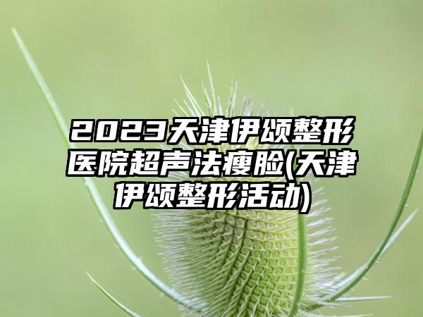 2023天津伊颂整形医院超声法瘦脸(天津伊颂整形活动)