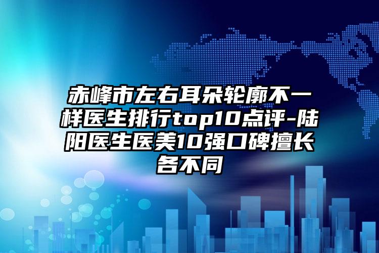 赤峰市左右耳朵轮廓不一样医生排行top10点评-陆阳医生医美10强口碑擅长各不同