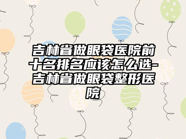 吉林省做眼袋医院前十名排名应该怎么选-吉林省做眼袋整形医院