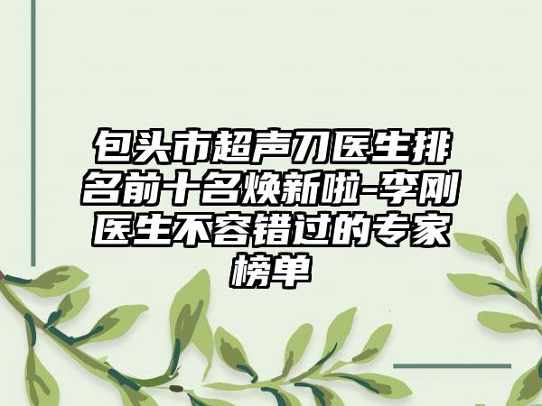 包头市超声刀医生排名前十名焕新啦-李刚医生不容错过的骨干医生榜单