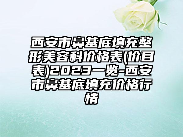 西安市鼻基底填充整形美容科价格表(价目表)2023一览-西安市鼻基底填充价格行情