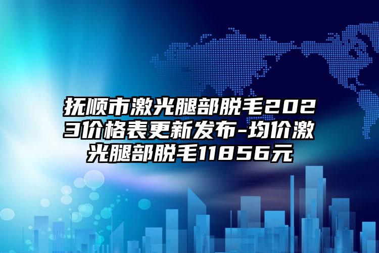 抚顺市激光腿部脱毛2023价格表更新发布-均价激光腿部脱毛11856元