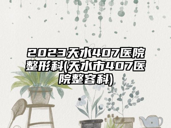 2023天水407医院整形科(天水市407医院整容科)