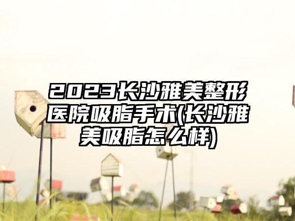 2023长沙雅美整形医院吸脂手术(长沙雅美吸脂怎么样)