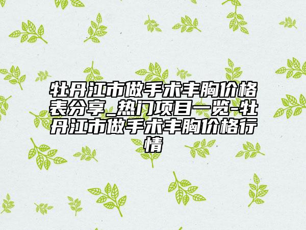 牡丹江市做手术丰胸价格表分享_热门项目一览-牡丹江市做手术丰胸价格行情