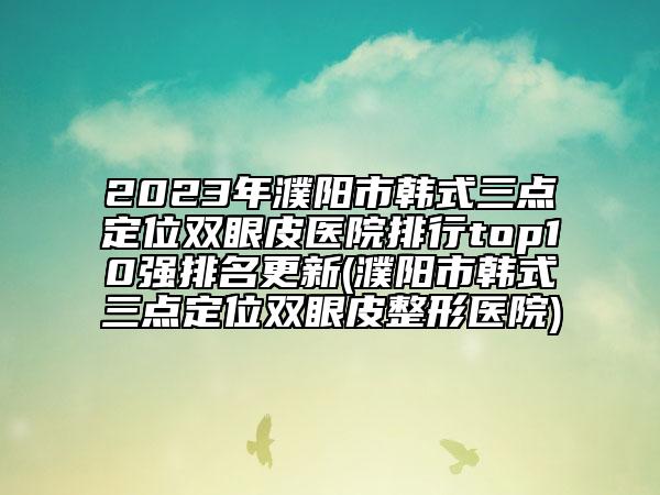 2023年濮阳市韩式三点定位双眼皮医院排行top10强排名更新(濮阳市韩式三点定位双眼皮整形医院)