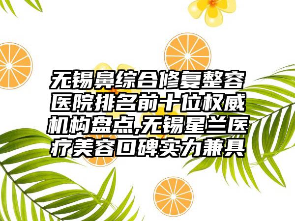 无锡鼻综合修复整容医院排名前十位权威机构盘点,无锡星兰医疗美容口碑实力兼具