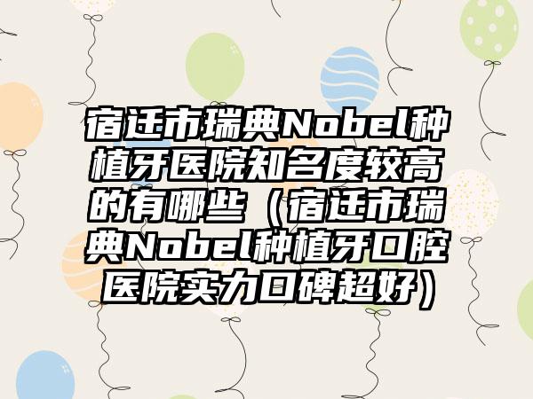 宿迁市瑞典Nobel种植牙医院有名度较高的有哪些（宿迁市瑞典Nobel种植牙口腔医院实力口碑超好）