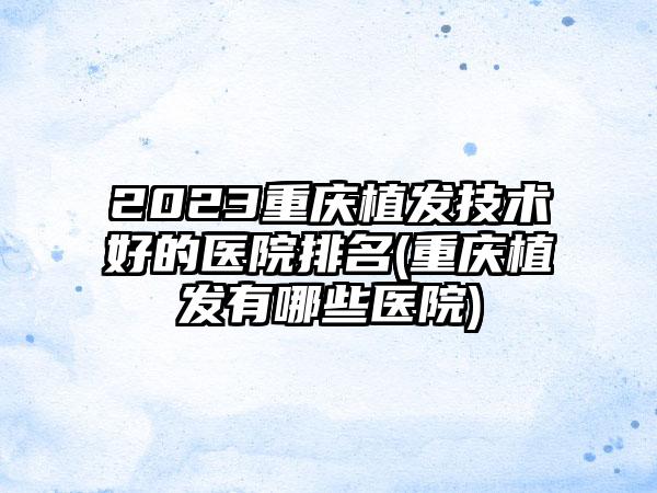 2023重庆植发技术好的医院排名(重庆植发有哪些医院)