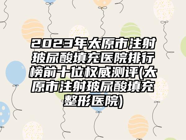 2023年太原市注射玻尿酸填充医院排行榜前十位权威测评(太原市注射玻尿酸填充整形医院)