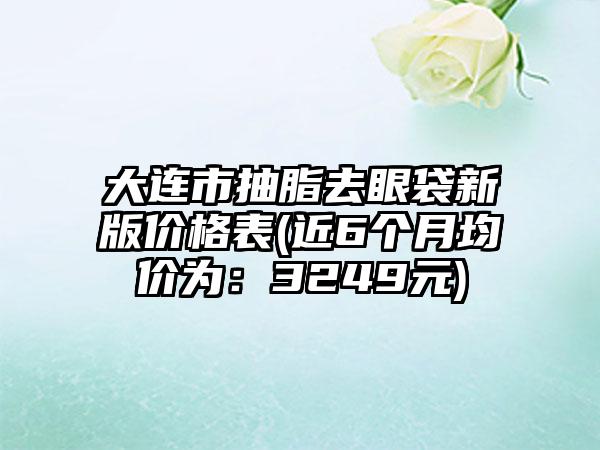 大连市抽脂去眼袋新版价格表(近6个月均价为：3249元)