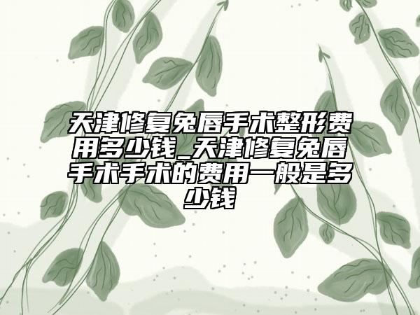 天津修复兔唇手术整形费用多少钱_天津修复兔唇手术手术的费用一般是多少钱