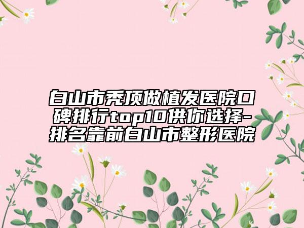 白山市秃顶做植发医院口碑排行top10供你选择-排名靠前白山市整形医院