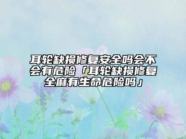 耳轮缺损修复安好吗会不会有危险「耳轮缺损修复全麻有生命危险吗」