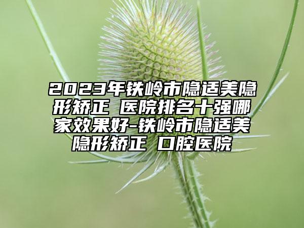 2023年铁岭市隐适美隐形矫正 医院排名十强哪家成果好-铁岭市隐适美隐形矫正 口腔医院