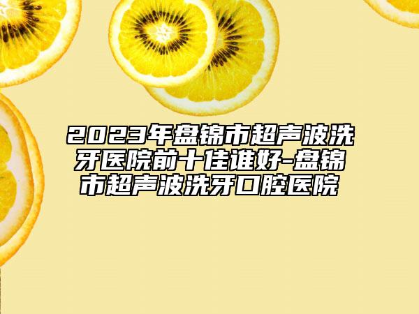 2023年盘锦市超声波洗牙医院前十佳谁好-盘锦市超声波洗牙口腔医院