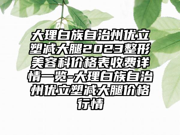 大理白族自治州优立塑减大腿2023整形美容科价格表收费详情一览-大理白族自治州优立塑减大腿价格行情