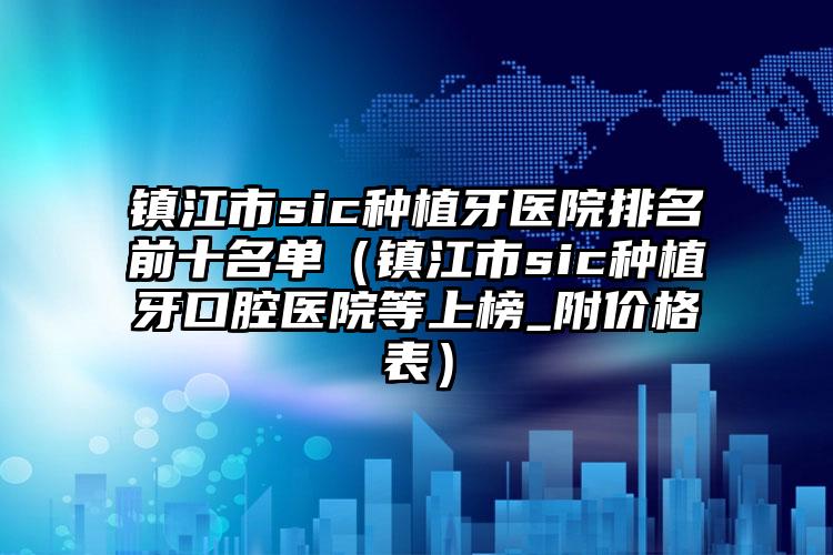 镇江市sic种植牙医院排名前十名单（镇江市sic种植牙口腔医院等上榜_附价格表）