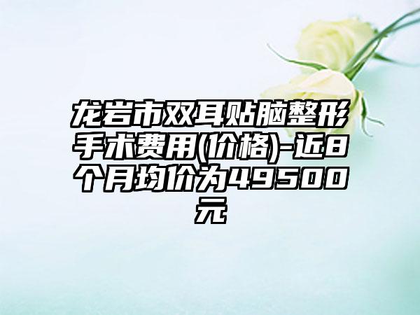 龙岩市双耳贴脑整形手术费用(价格)-近8个月均价为49500元