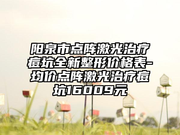 阳泉市点阵激光治疗痘坑全新整形价格表-均价点阵激光治疗痘坑16009元