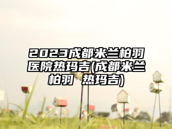 2023成都米兰柏羽医院热玛吉(成都米兰柏羽 热玛吉)