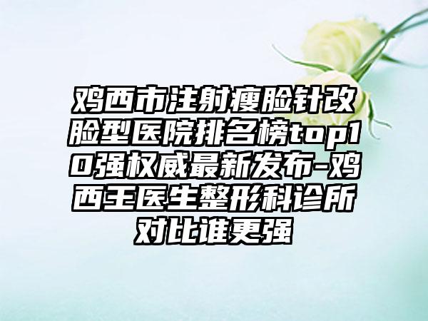 鸡西市注射瘦脸针改脸型医院排名榜top10强权威非常新发布-鸡西王医生整形科诊所对比谁更强