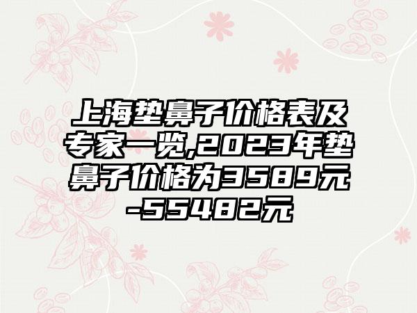 上海垫鼻子价格表及骨干医生一览,2023年垫鼻子价格为3589元-55482元