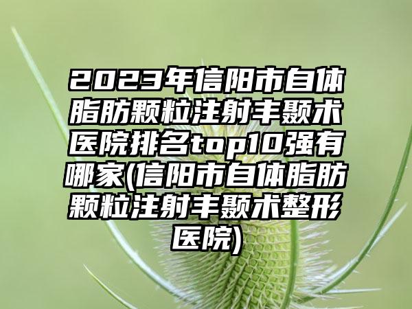 2023年信阳市自体脂肪颗粒注射丰颞术医院排名top10强有哪家(信阳市自体脂肪颗粒注射丰颞术整形医院)