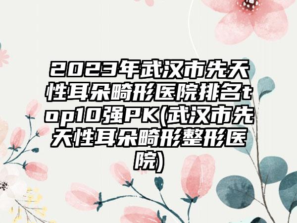 2023年武汉市先天性耳朵畸形医院排名top10强PK(武汉市先天性耳朵畸形整形医院)