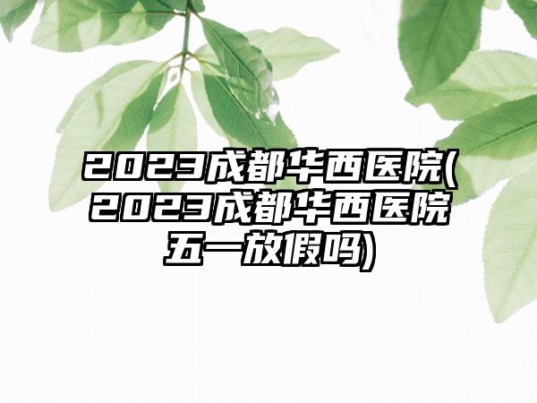 2023成都华西医院(2023成都华西医院五一放假吗)