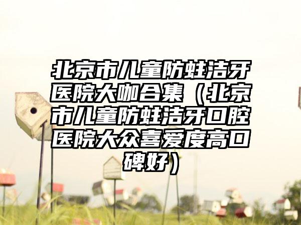 北京市儿童防蛀洁牙医院大咖合集（北京市儿童防蛀洁牙口腔医院大众喜爱度高口碑好）