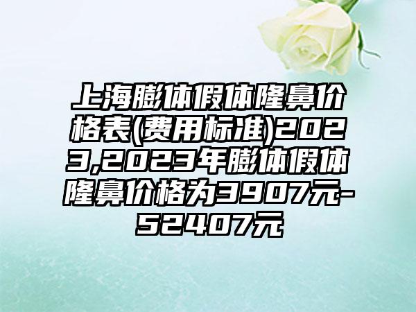 上海膨体假体隆鼻价格表(费用标准)2023,2023年膨体假体隆鼻价格为3907元-52407元