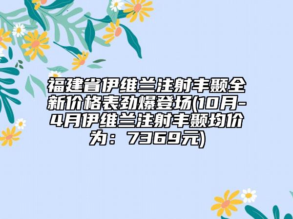 福建省伊维兰注射丰颞全新价格表劲爆登场(10月-4月伊维兰注射丰颞均价为：7369元)