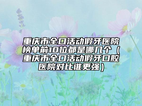 重庆市全口活动假牙医院榜单前10位都是哪几个（重庆市全口活动假牙口腔医院对比谁更强）