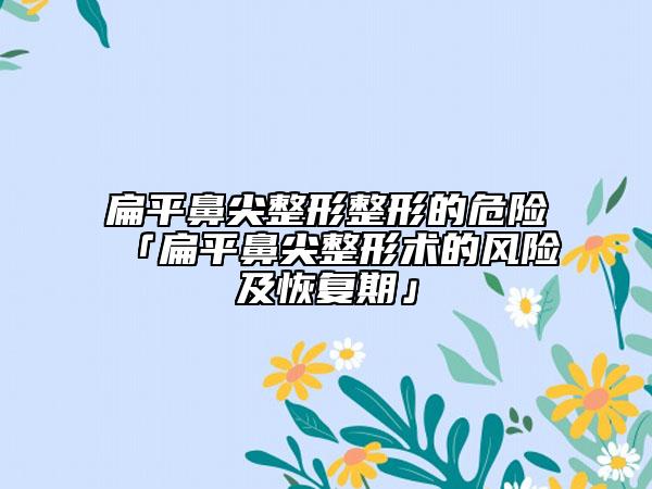 扁平鼻尖整形整形的危险「扁平鼻尖整形术的风险及修复期」